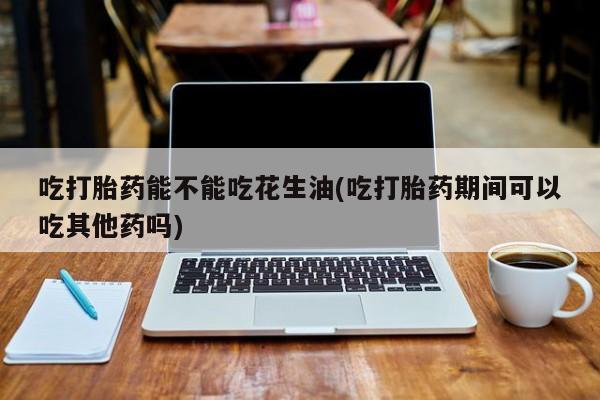 私下打胎药在线购买，吃打胎药能不能吃花生油(吃打胎药期间可以吃其他药吗)