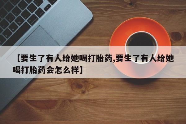私下打胎药在线购买，【要生了有人给她喝打胎药,要生了有人给她喝打胎药会怎么样】