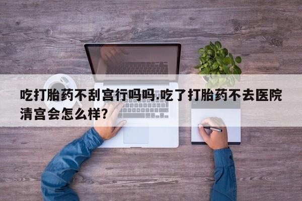 私下打胎药在线购买，吃打胎药不刮宫行吗吗.吃了打胎药不去医院清宫会怎么样？