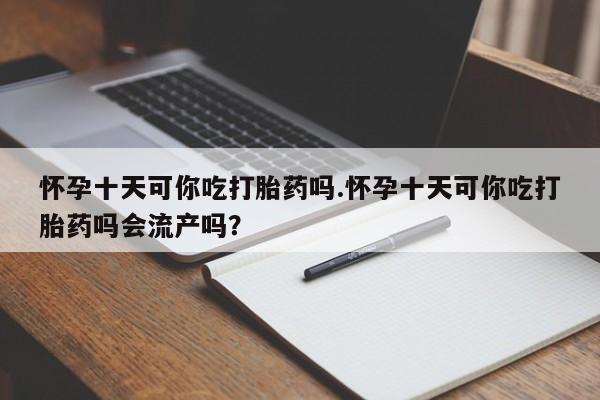 私下打胎药在线购买，怀孕十天可你吃打胎药吗.怀孕十天可你吃打胎药吗会流产吗？