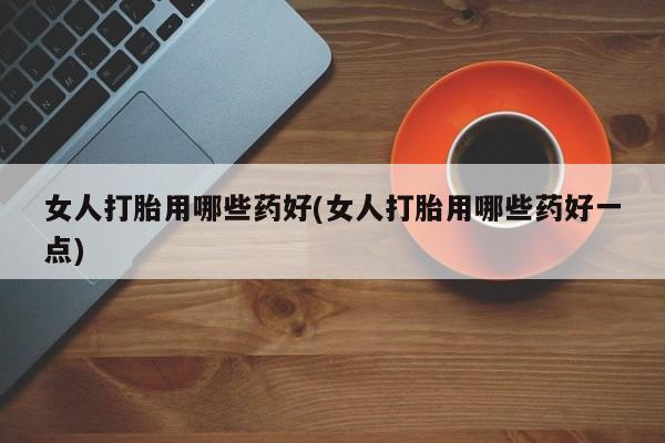 私下打胎药在线购买，女人打胎用哪些药好(女人打胎用哪些药好一点)