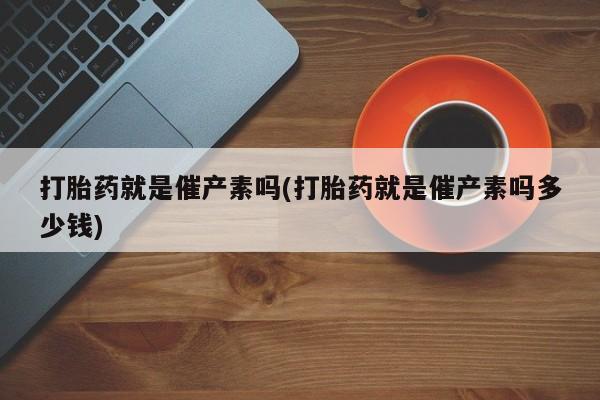 私下打胎药在线购买，打胎药就是催产素吗(打胎药就是催产素吗多少钱)