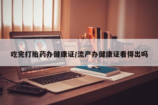 私下打胎药在线购买，吃完打胎药办健康证/流产办健康证看得出吗