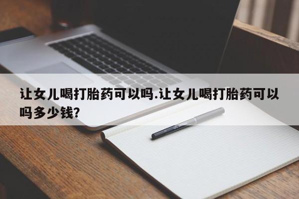 私下打胎药在线购买，让女儿喝打胎药可以吗.让女儿喝打胎药可以吗多少钱？