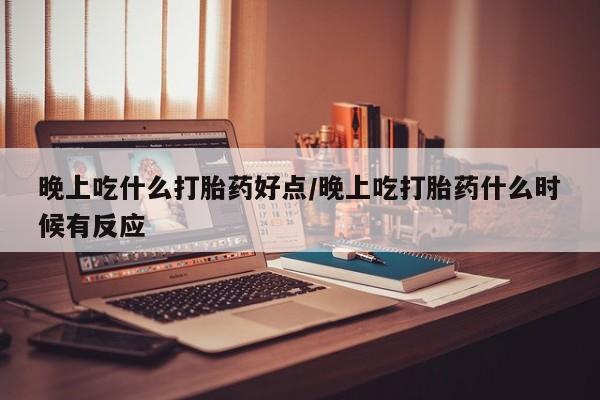 私下打胎药在线购买，晚上吃什么打胎药好点/晚上吃打胎药什么时候有反应