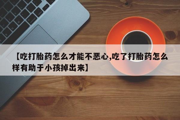 私下打胎药在线购买，【吃打胎药怎么才能不恶心,吃了打胎药怎么样有助于小孩掉出来】