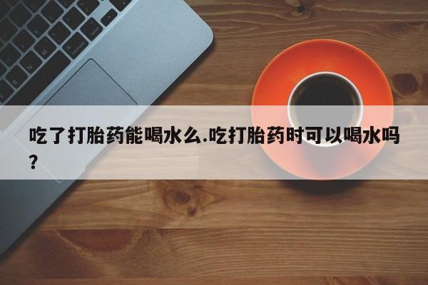 私下打胎药在线购买，吃了打胎药能喝水么.吃打胎药时可以喝水吗？