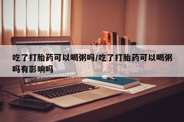私下打胎药在线购买，吃了打胎药可以喝粥吗/吃了打胎药可以喝粥吗有影响吗