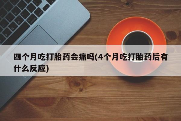 私下打胎药在线购买，四个月吃打胎药会痛吗(4个月吃打胎药后有什么反应)