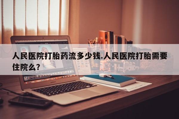 私下打胎药在线购买，人民医院打胎药流多少钱.人民医院打胎需要住院么？