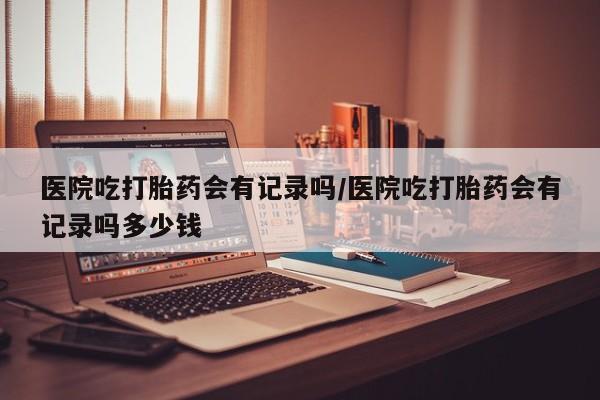 私下打胎药在线购买，医院吃打胎药会有记录吗/医院吃打胎药会有记录吗多少钱