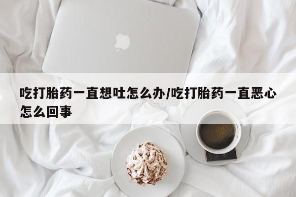 私下打胎药在线购买，吃打胎药一直想吐怎么办/吃打胎药一直恶心怎么回事