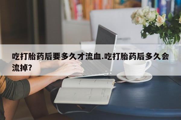 私下打胎药在线购买，吃打胎药后要多久才流血.吃打胎药后多久会流掉？