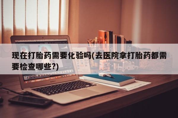 私下打胎药在线购买，现在打胎药需要化验吗(去医院拿打胎药都需要检查哪些?)