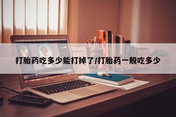 私下打胎药在线购买，打胎药吃多少能打掉了/打胎药一般吃多少