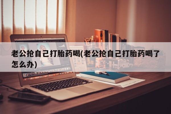 私下打胎药在线购买，老公抢自己打胎药喝(老公抢自己打胎药喝了怎么办)
