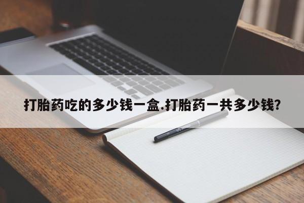 私下打胎药在线购买，打胎药吃的多少钱一盒.打胎药一共多少钱？