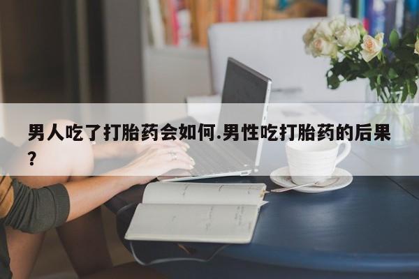 私下打胎药在线购买，男人吃了打胎药会如何.男性吃打胎药的后果？