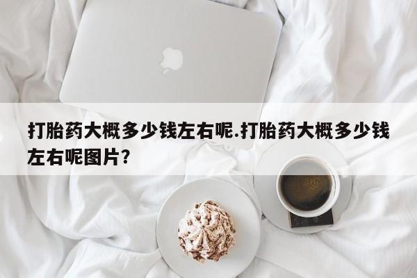 私下打胎药在线购买，打胎药大概多少钱左右呢.打胎药大概多少钱左右呢图片？