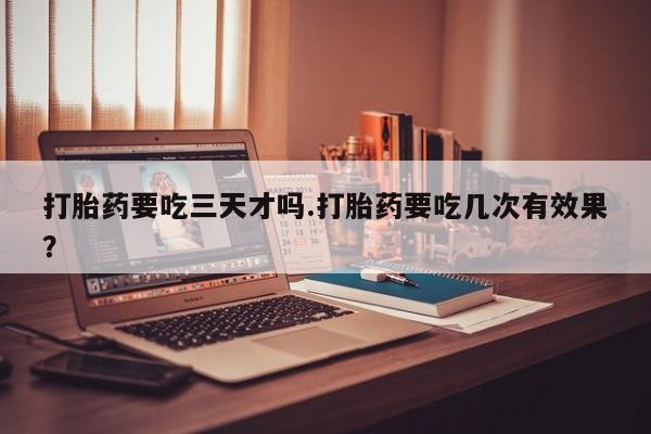 私下打胎药在线购买，打胎药要吃三天才吗.打胎药要吃几次有效果？