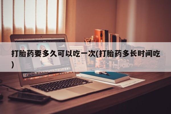 私下打胎药在线购买，打胎药要多久可以吃一次(打胎药多长时间吃)