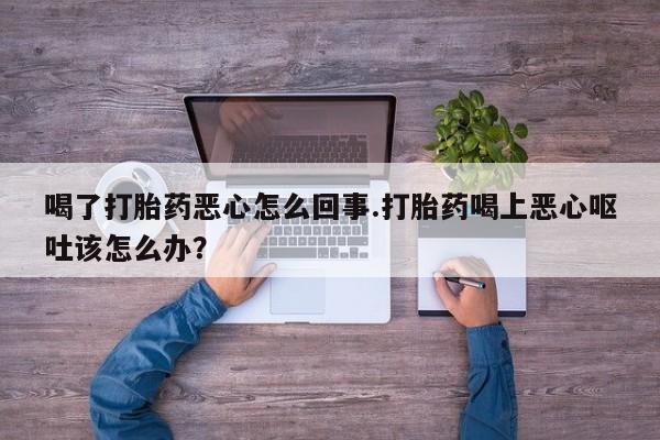 私下打胎药在线购买，喝了打胎药恶心怎么回事.打胎药喝上恶心呕吐该怎么办？