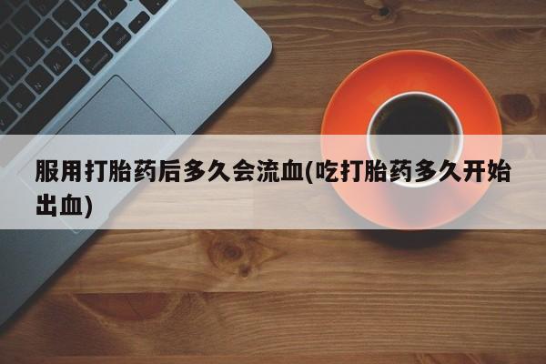 私下打胎药在线购买，服用打胎药后多久会流血(吃打胎药多久开始出血)