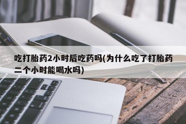 私下打胎药在线购买，吃打胎药2小时后吃药吗(为什么吃了打胎药二个小时能喝水吗)