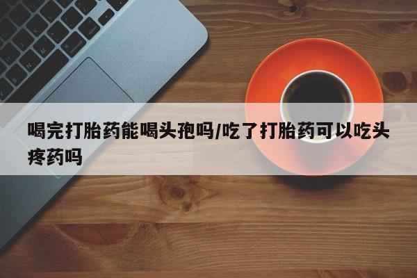私下打胎药在线购买，喝完打胎药能喝头孢吗/吃了打胎药可以吃头疼药吗