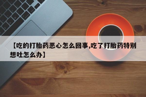 私下打胎药在线购买，【吃的打胎药恶心怎么回事,吃了打胎药特别想吐怎么办】