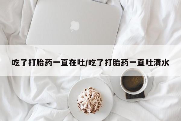 私下打胎药在线购买，吃了打胎药一直在吐/吃了打胎药一直吐清水