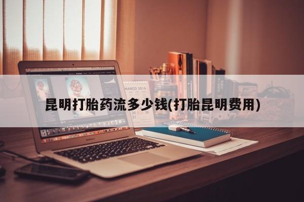 私下打胎药在线购买，昆明打胎药流多少钱(打胎昆明费用)