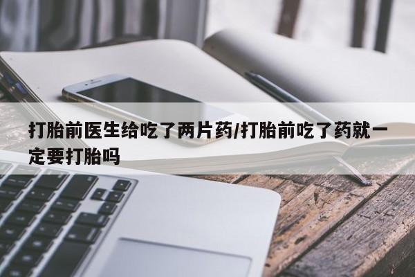 私下打胎药在线购买，打胎前医生给吃了两片药/打胎前吃了药就一定要打胎吗