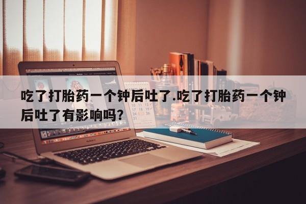 私下打胎药在线购买，吃了打胎药一个钟后吐了.吃了打胎药一个钟后吐了有影响吗？