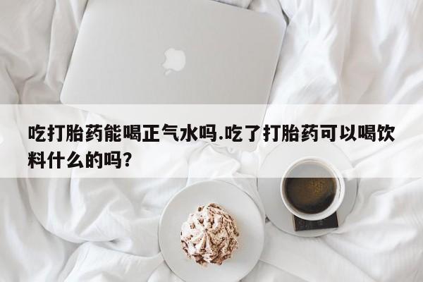 私下打胎药在线购买，吃打胎药能喝正气水吗.吃了打胎药可以喝饮料什么的吗？