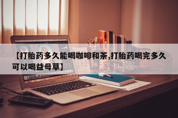 私下打胎药在线购买，【打胎药多久能喝咖啡和茶,打胎药喝完多久可以喝益母草】