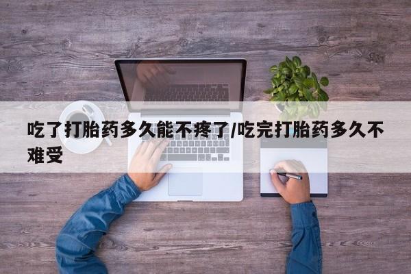 私下打胎药在线购买，吃了打胎药多久能不疼了/吃完打胎药多久不难受