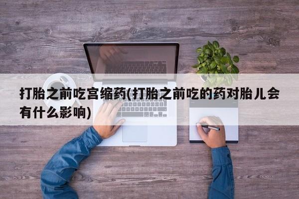 私下打胎药在线购买，打胎之前吃宫缩药(打胎之前吃的药对胎儿会有什么影响)
