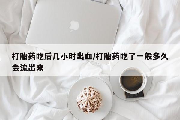 私下打胎药在线购买，打胎药吃后几小时出血/打胎药吃了一般多久会流出来