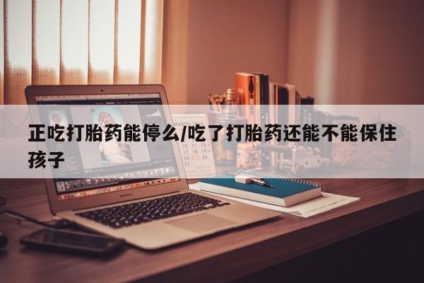 私下打胎药在线购买，正吃打胎药能停么/吃了打胎药还能不能保住孩子