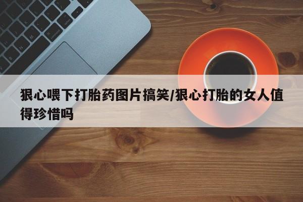 私下打胎药在线购买，狠心喂下打胎药图片搞笑/狠心打胎的女人值得珍惜吗