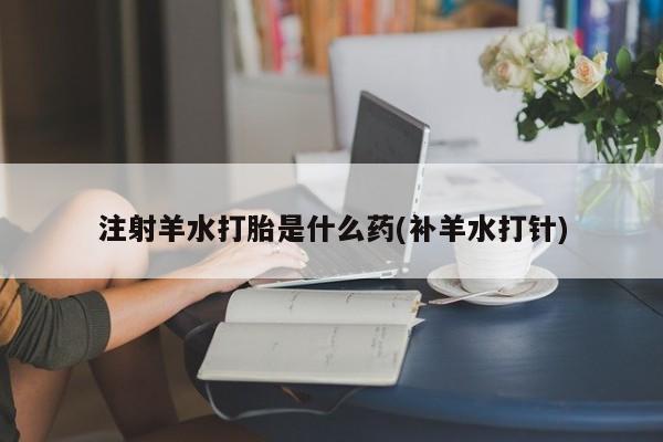 私下打胎药在线购买，注射羊水打胎是什么药(补羊水打针)