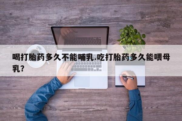 私下打胎药在线购买，喝打胎药多久不能哺乳.吃打胎药多久能喂母乳？