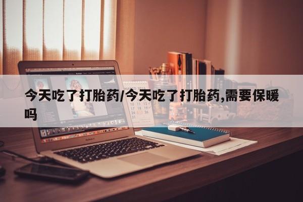 私下打胎药在线购买，今天吃了打胎药/今天吃了打胎药,需要保暖吗