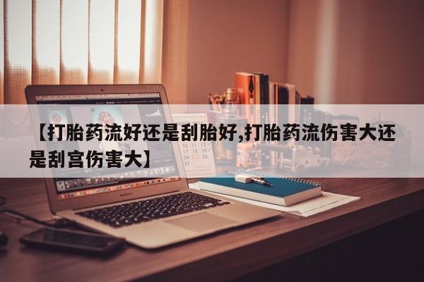 私下打胎药在线购买，【打胎药流好还是刮胎好,打胎药流伤害大还是刮宫伤害大】