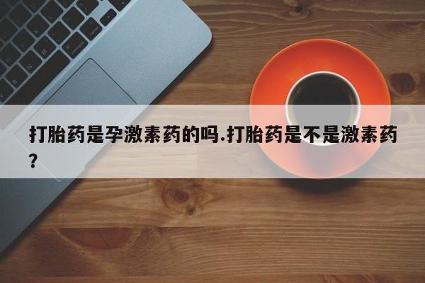 私下打胎药在线购买，打胎药是孕激素药的吗.打胎药是不是激素药？