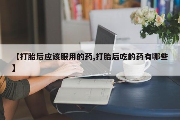 私下打胎药在线购买，【打胎后应该服用的药,打胎后吃的药有哪些】
