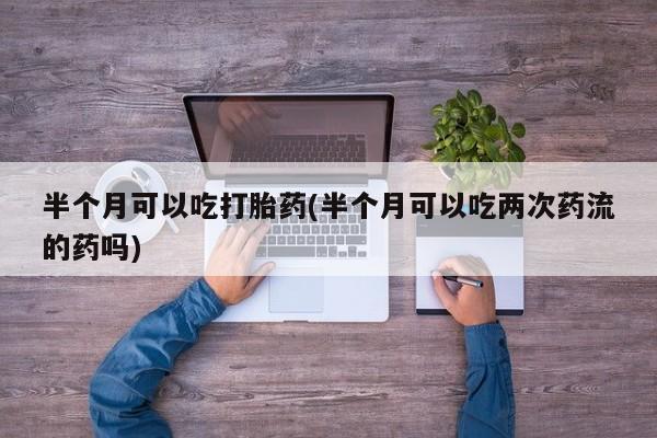 私下打胎药在线购买，半个月可以吃打胎药(半个月可以吃两次药流的药吗)