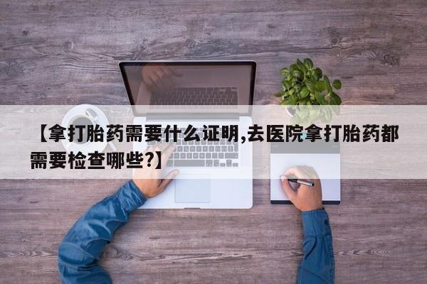 私下打胎药在线购买，【拿打胎药需要什么证明,去医院拿打胎药都需要检查哪些?】