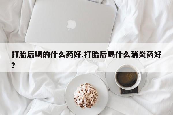 私下打胎药在线购买，打胎后喝的什么药好.打胎后喝什么消炎药好？